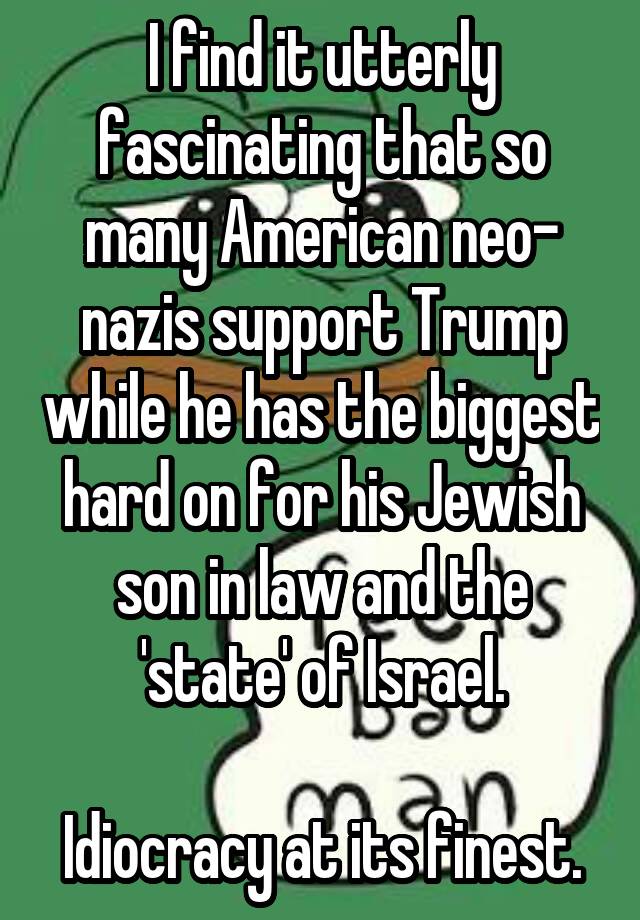 I find it utterly fascinating that so many American neo- nazis support Trump while he has the biggest hard on for his Jewish son in law and the 'state' of Israel.

Idiocracy at its finest.