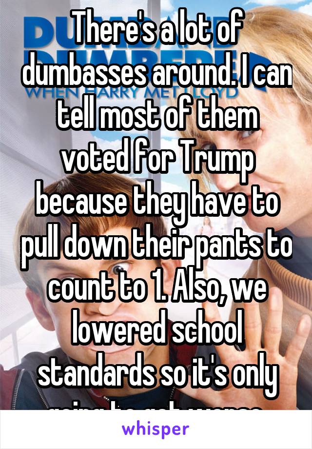 There's a lot of dumbasses around. I can tell most of them voted for Trump because they have to pull down their pants to count to 1. Also, we lowered school standards so it's only going to get worse.