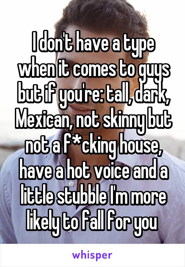 I don't have a type when it comes to guys but if you're: tall, dark, Mexican, not skinny but not a f*cking house, have a hot voice and a little stubble I'm more likely to fall for you 