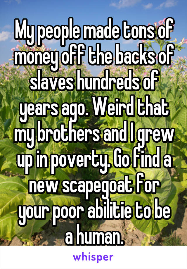 My people made tons of money off the backs of slaves hundreds of years ago. Weird that my brothers and I grew up in poverty. Go find a new scapegoat for your poor abilitie to be a human.