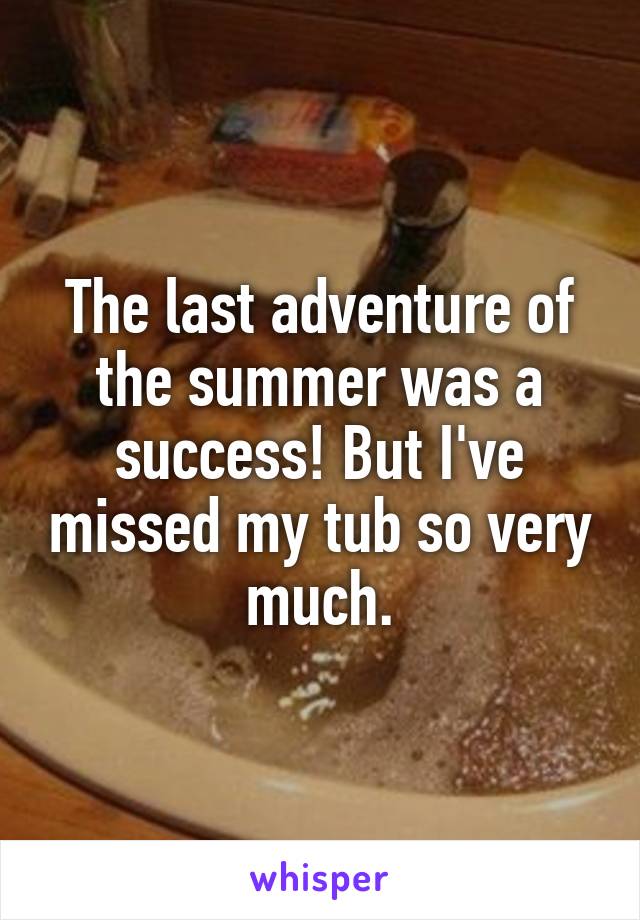 The last adventure of the summer was a success! But I've missed my tub so very much.