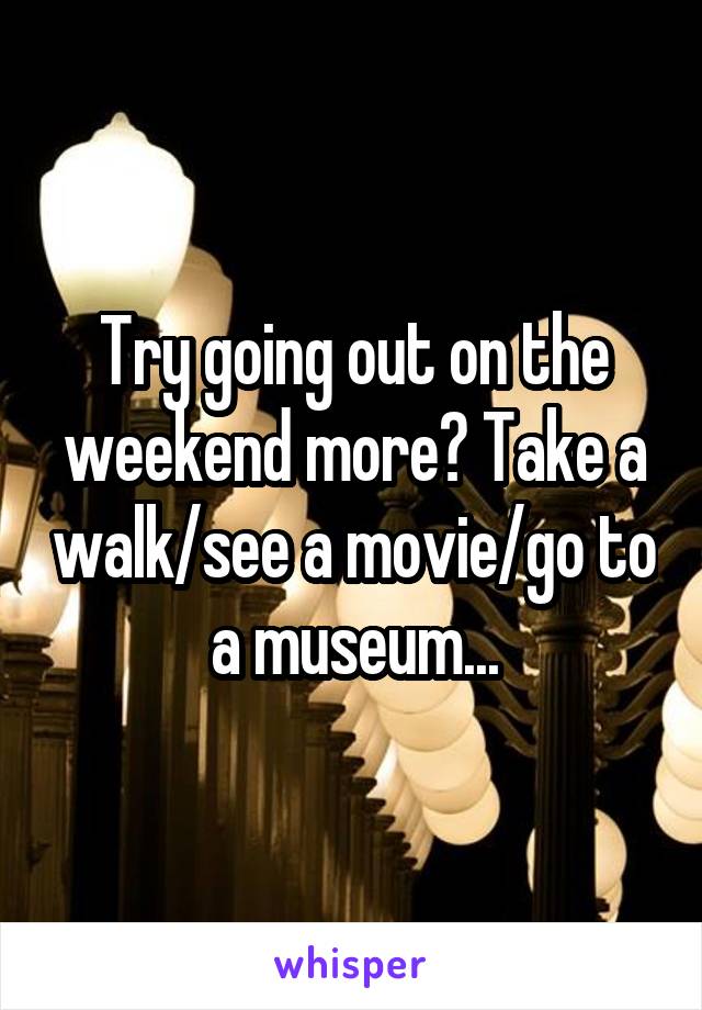 Try going out on the weekend more? Take a walk/see a movie/go to a museum...