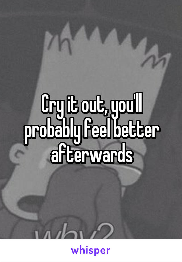 Cry it out, you'll probably feel better afterwards