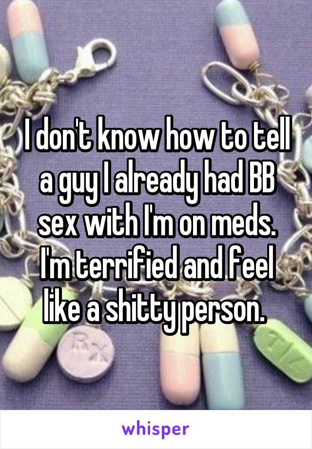 I don't know how to tell a guy I already had BB sex with I'm on meds. I'm terrified and feel like a shitty person. 