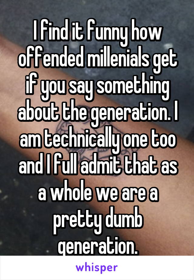 I find it funny how offended millenials get if you say something about the generation. I am technically one too and I full admit that as a whole we are a pretty dumb generation.