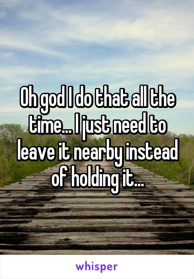 Oh god I do that all the time... I just need to leave it nearby instead of holding it...