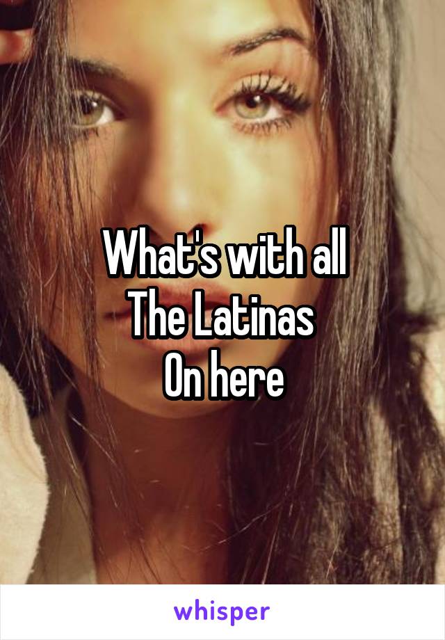 What's with all
The Latinas 
On here