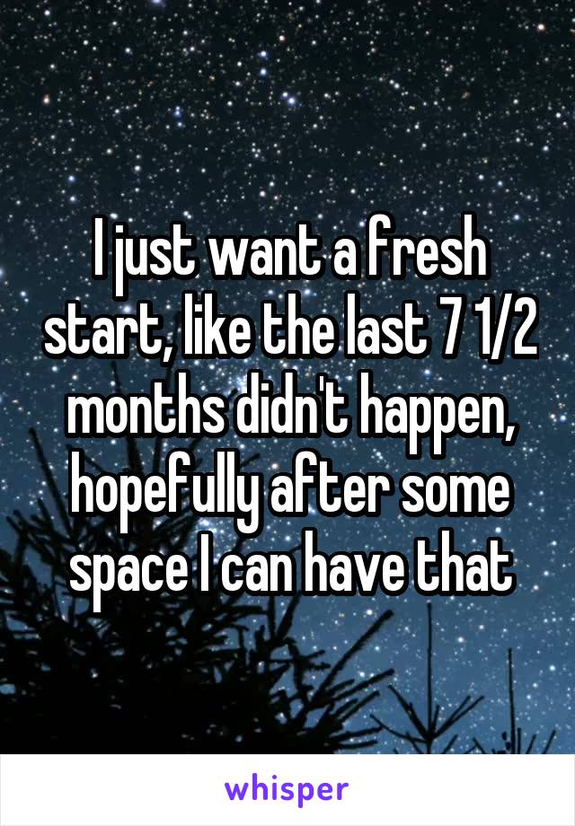 I just want a fresh start, like the last 7 1/2 months didn't happen, hopefully after some space I can have that