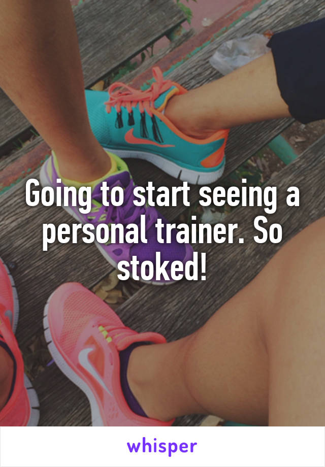 Going to start seeing a personal trainer. So stoked!