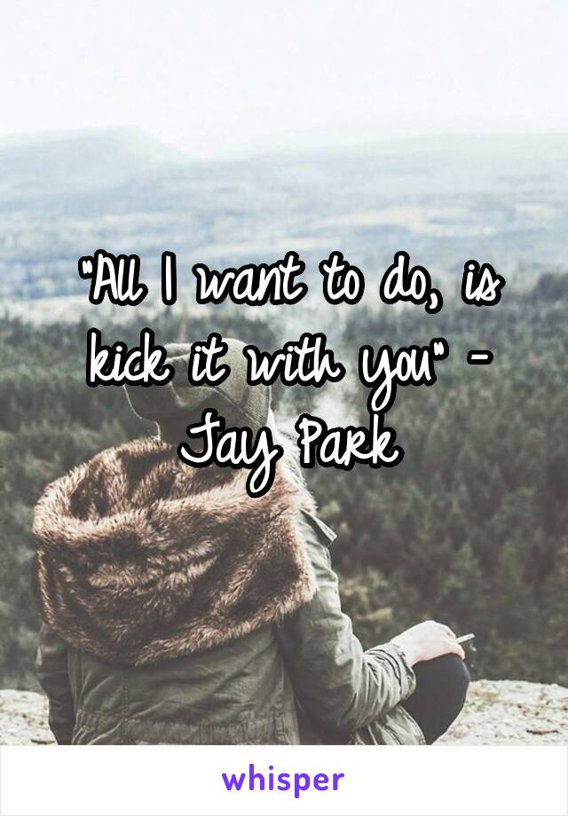 "All I want to do, is kick it with you" - Jay Park
