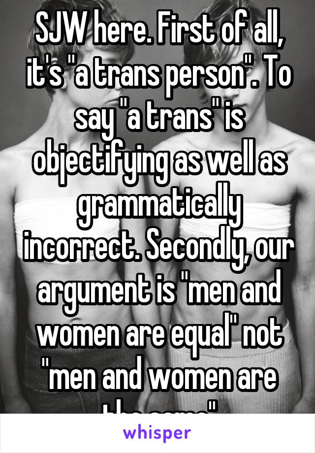 SJW here. First of all, it's "a trans person". To say "a trans" is objectifying as well as grammatically incorrect. Secondly, our argument is "men and women are equal" not "men and women are the same"