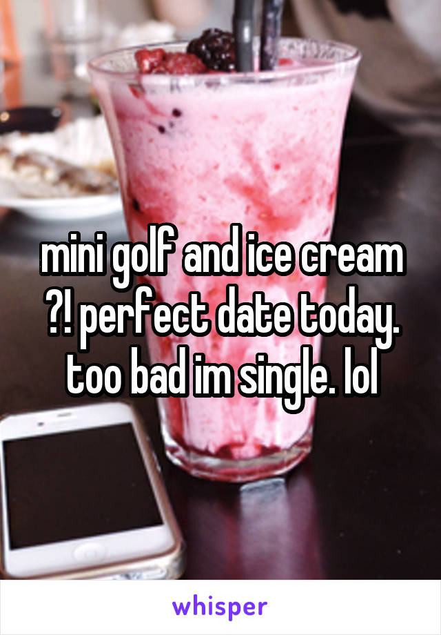 mini golf and ice cream ?! perfect date today. too bad im single. lol