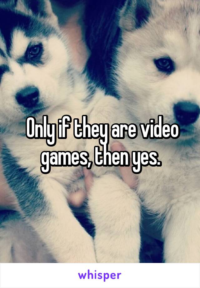  Only if they are video games, then yes.