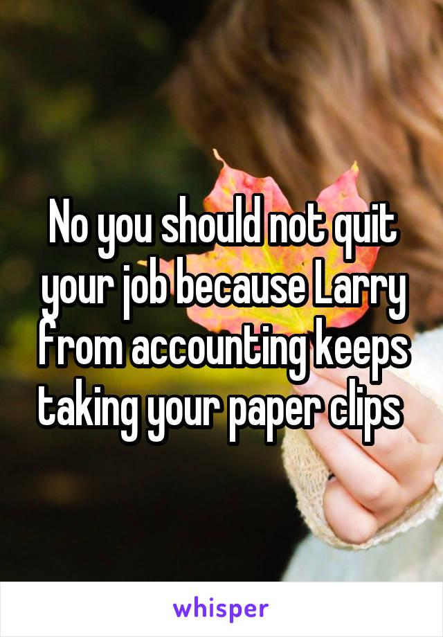 No you should not quit your job because Larry from accounting keeps taking your paper clips 