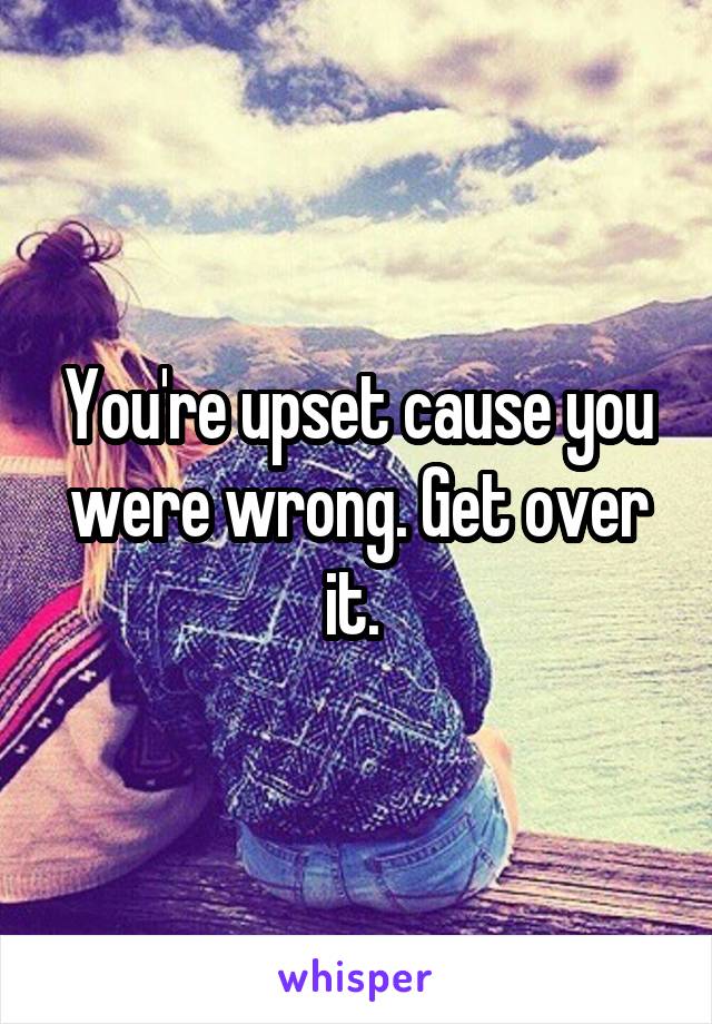 You're upset cause you were wrong. Get over it. 