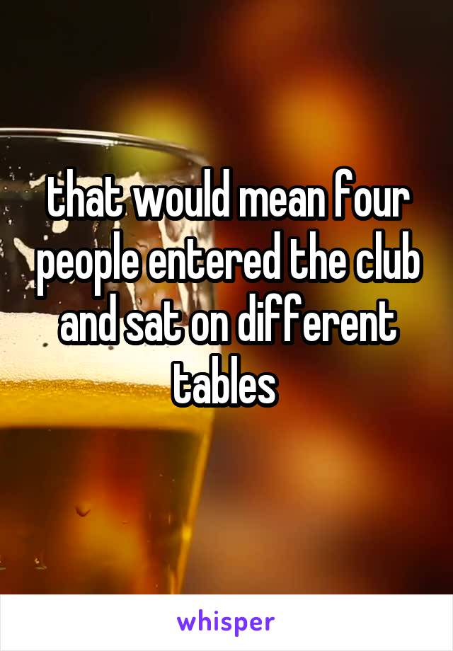 that would mean four people entered the club and sat on different tables 
