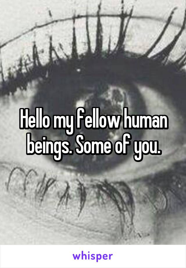 Hello my fellow human beings. Some of you.