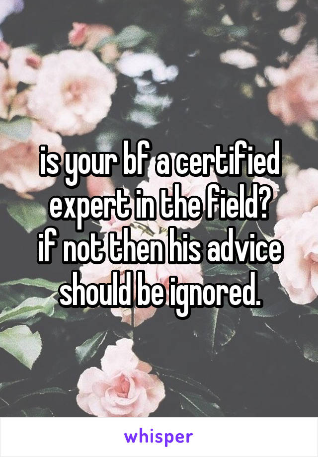 is your bf a certified expert in the field?
if not then his advice should be ignored.