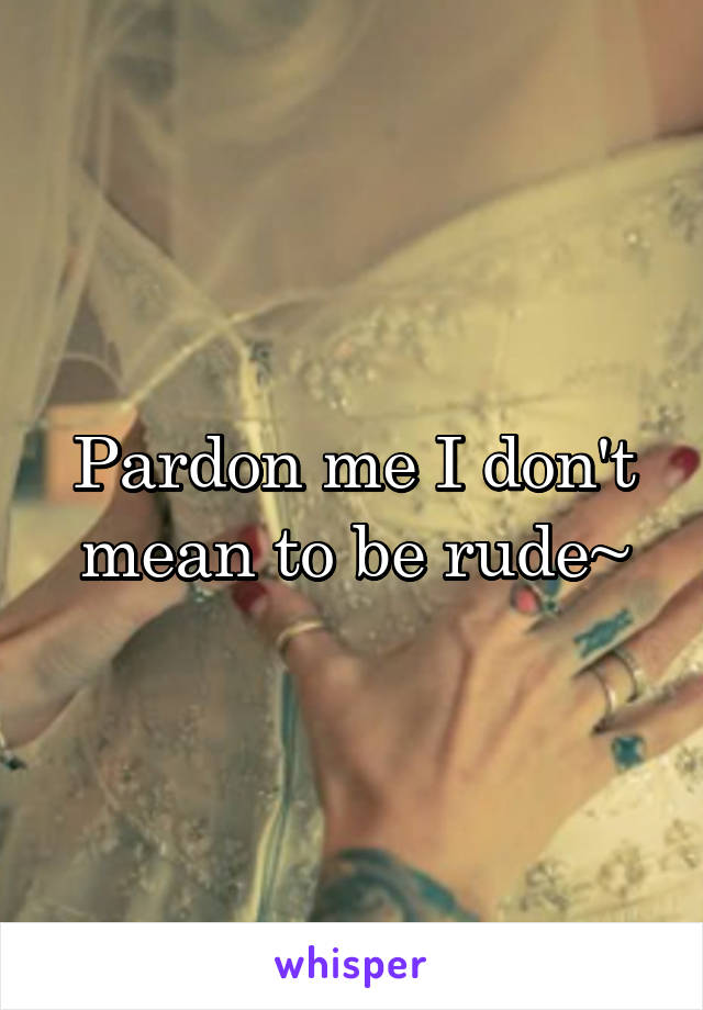 Pardon me I don't mean to be rude~