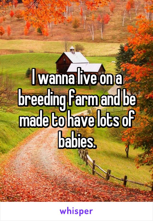 I wanna live on a breeding farm and be made to have lots of babies.