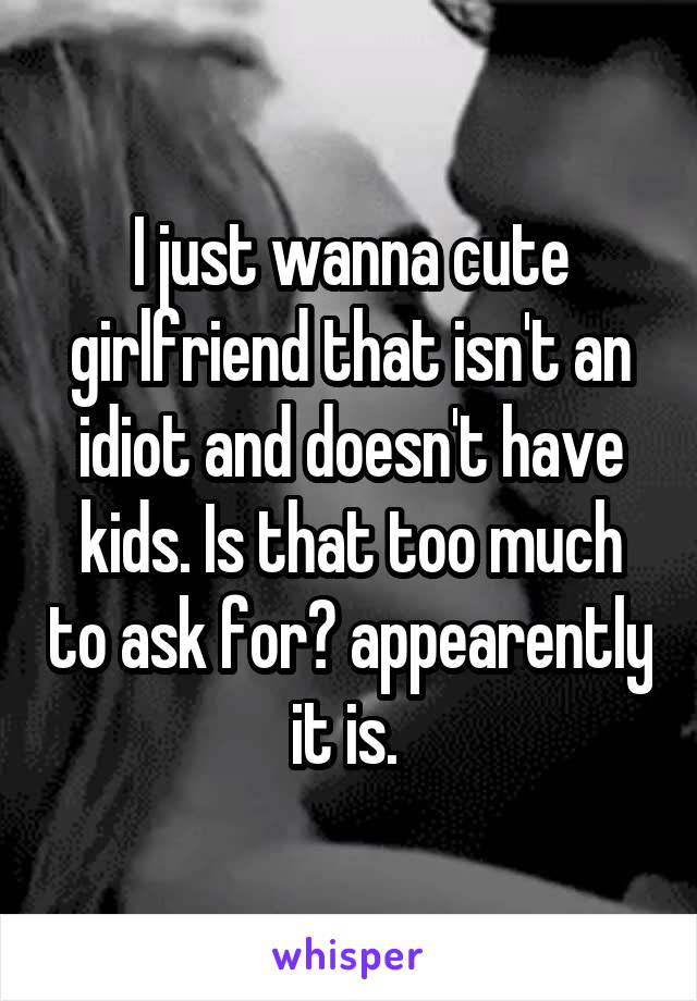 I just wanna cute girlfriend that isn't an idiot and doesn't have kids. Is that too much to ask for? appearently it is. 