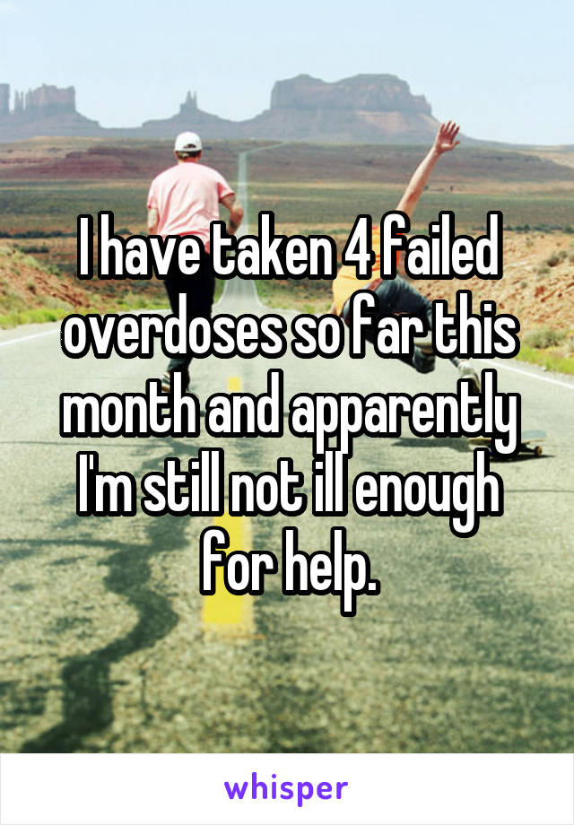 I have taken 4 failed overdoses so far this month and apparently I'm still not ill enough for help.