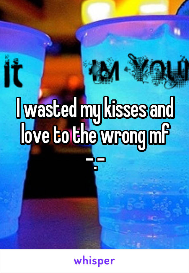 I wasted my kisses and love to the wrong mf -.-