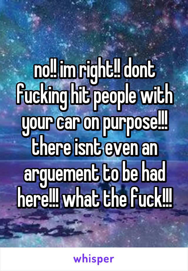 no!! im right!! dont fucking hit people with your car on purpose!!! there isnt even an arguement to be had here!!! what the fuck!!!