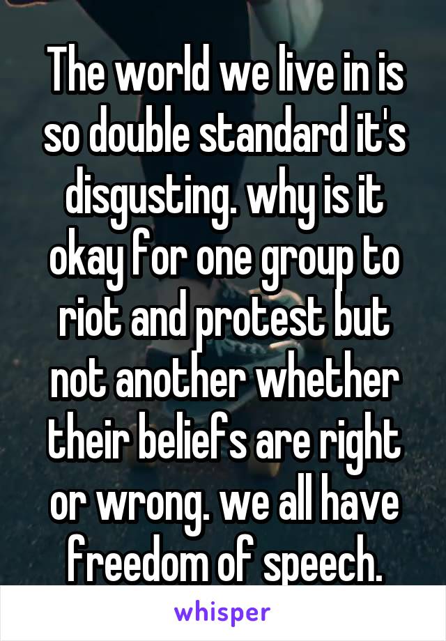 The world we live in is so double standard it's disgusting. why is it okay for one group to riot and protest but not another whether their beliefs are right or wrong. we all have freedom of speech.