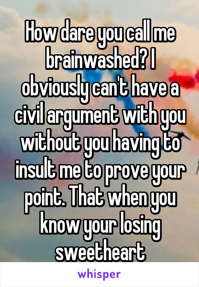 How dare you call me brainwashed? I obviously can't have a civil argument with you without you having to insult me to prove your point. That when you know your losing sweetheart