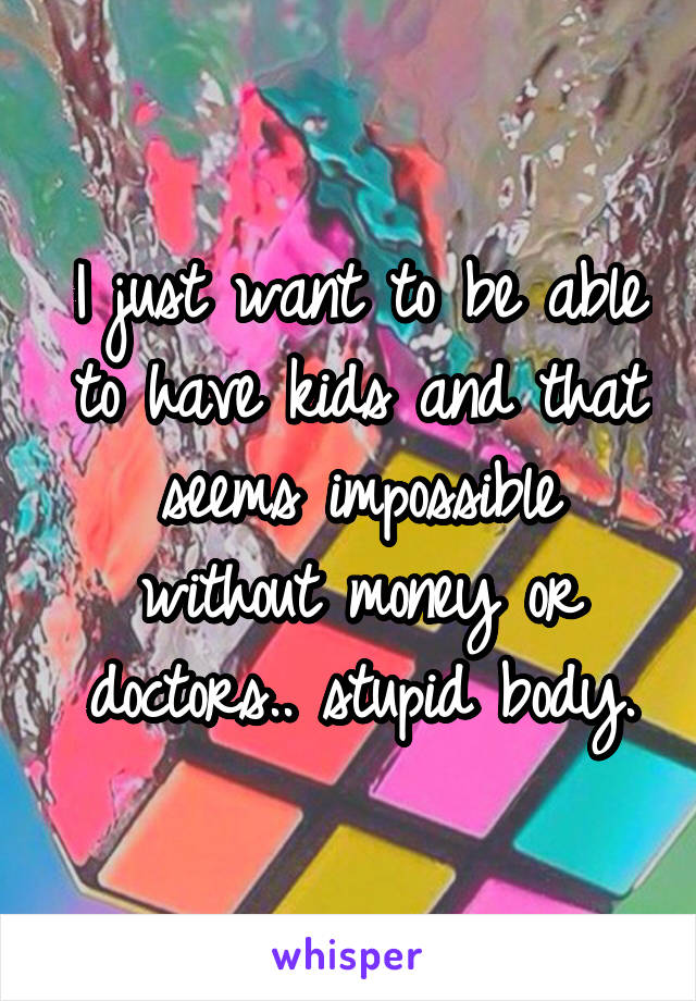 I just want to be able to have kids and that seems impossible without money or doctors.. stupid body.