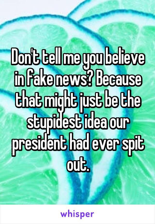Don't tell me you believe in fake news? Because that might just be the stupidest idea our president had ever spit out.