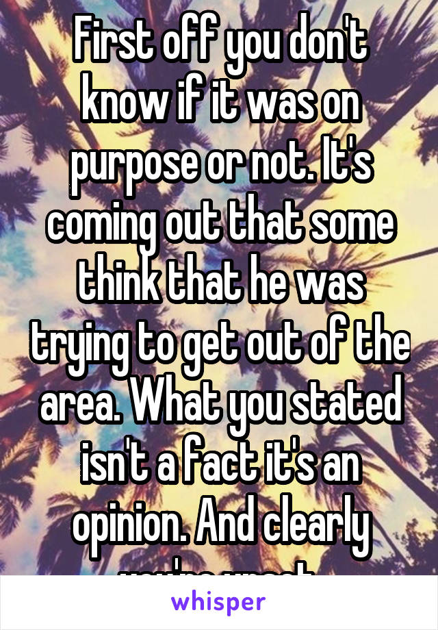 First off you don't know if it was on purpose or not. It's coming out that some think that he was trying to get out of the area. What you stated isn't a fact it's an opinion. And clearly you're upset.