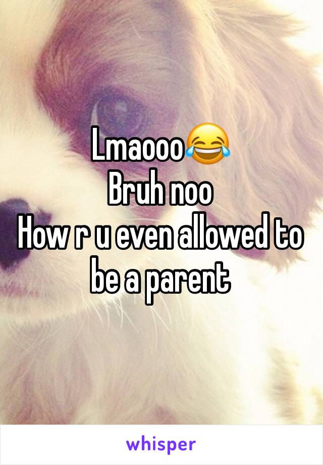 Lmaooo😂
Bruh noo
How r u even allowed to be a parent 
