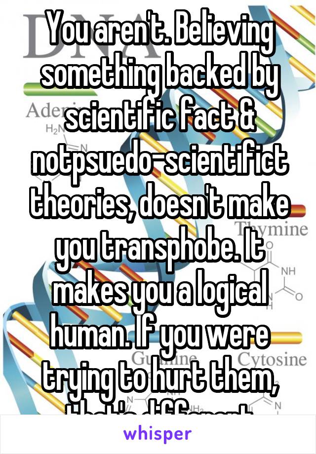 You aren't. Believing something backed by scientific fact & notpsuedo-scientifict theories, doesn't make you transphobe. It makes you a logical human. If you were trying to hurt them, that's different