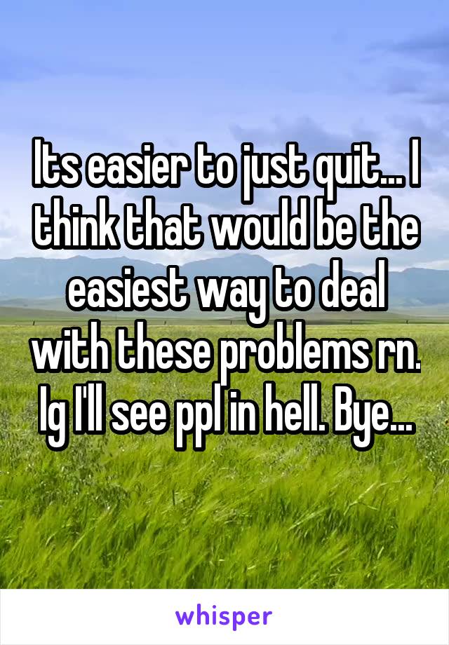 Its easier to just quit... I think that would be the easiest way to deal with these problems rn. Ig I'll see ppl in hell. Bye...
