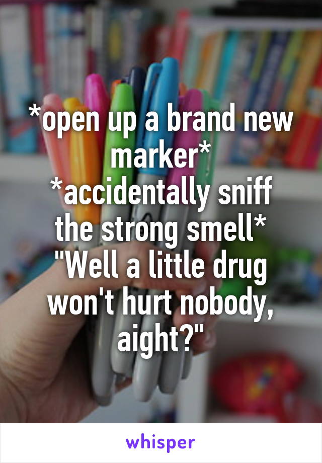 *open up a brand new marker*
*accidentally sniff the strong smell*
"Well a little drug won't hurt nobody, aight?"