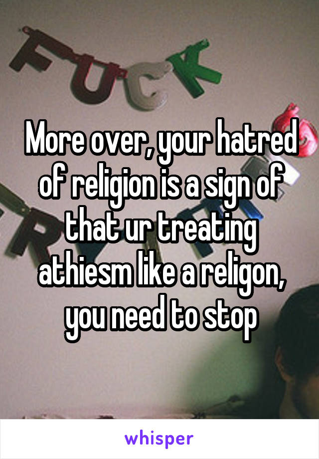 More over, your hatred of religion is a sign of that ur treating athiesm like a religon, you need to stop