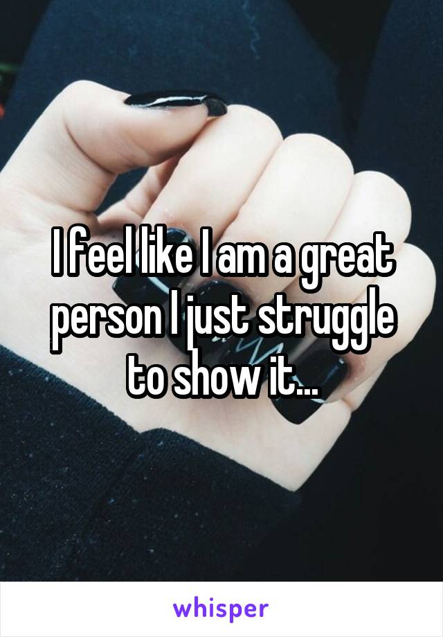 I feel like I am a great person I just struggle to show it...