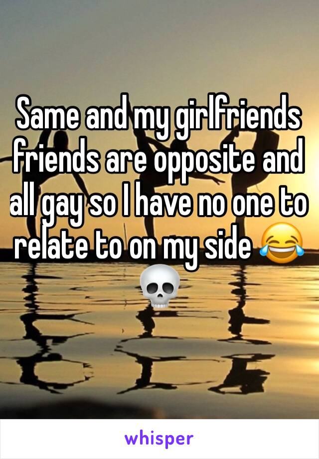 Same and my girlfriends friends are opposite and all gay so I have no one to relate to on my side 😂💀