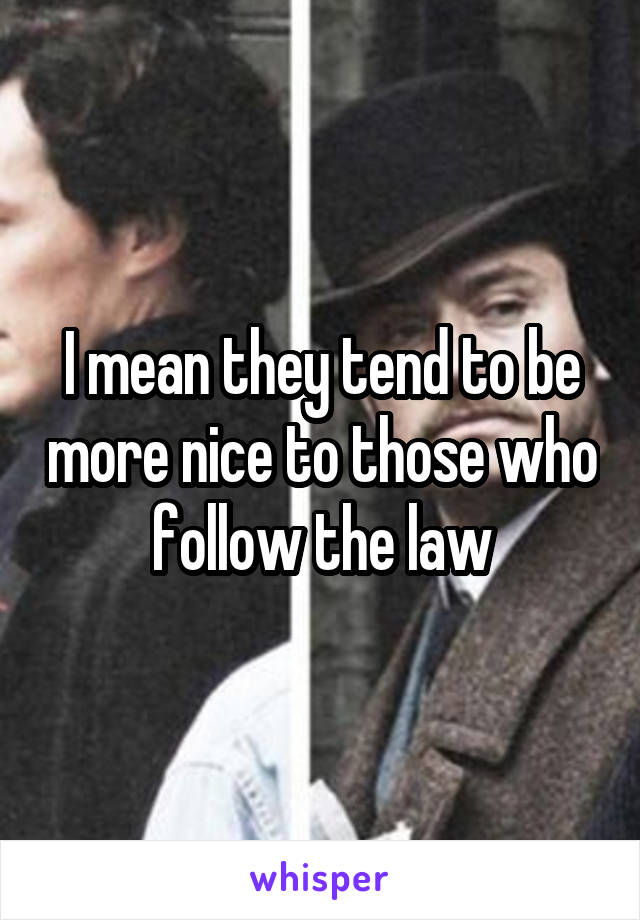 I mean they tend to be more nice to those who follow the law