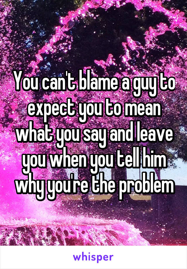 You can't blame a guy to expect you to mean what you say and leave you when you tell him why you're the problem