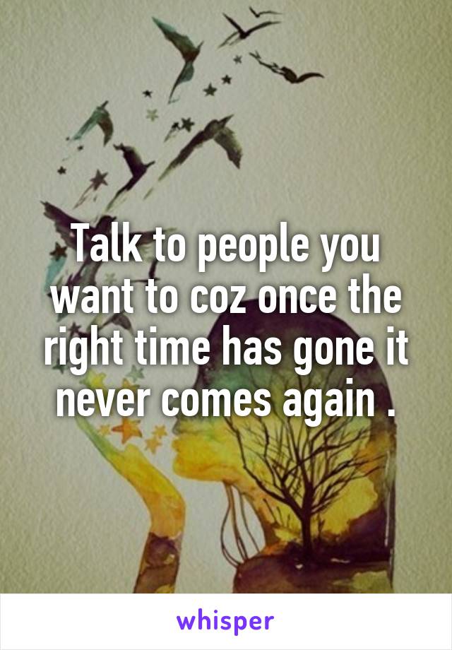 Talk to people you want to coz once the right time has gone it never comes again .