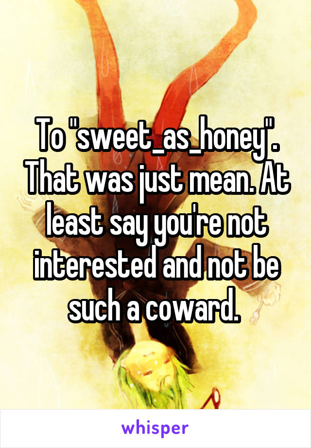 To "sweet_as_honey". That was just mean. At least say you're not interested and not be such a coward. 