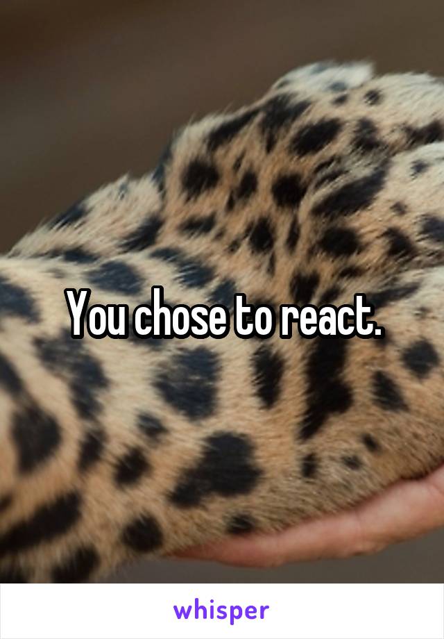 You chose to react.