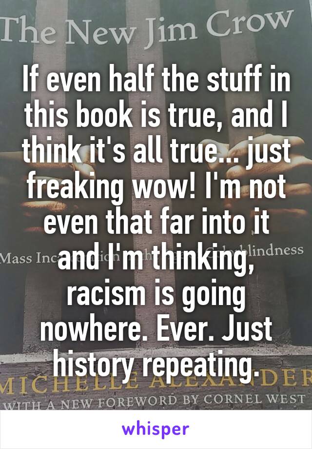 If even half the stuff in this book is true, and I think it's all true... just freaking wow! I'm not even that far into it and I'm thinking, racism is going nowhere. Ever. Just history repeating.