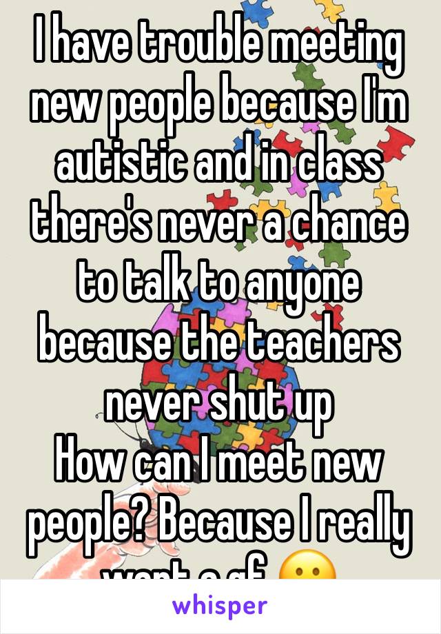 I have trouble meeting new people because I'm autistic and in class there's never a chance to talk to anyone because the teachers never shut up
How can I meet new people? Because I really want a gf 😕