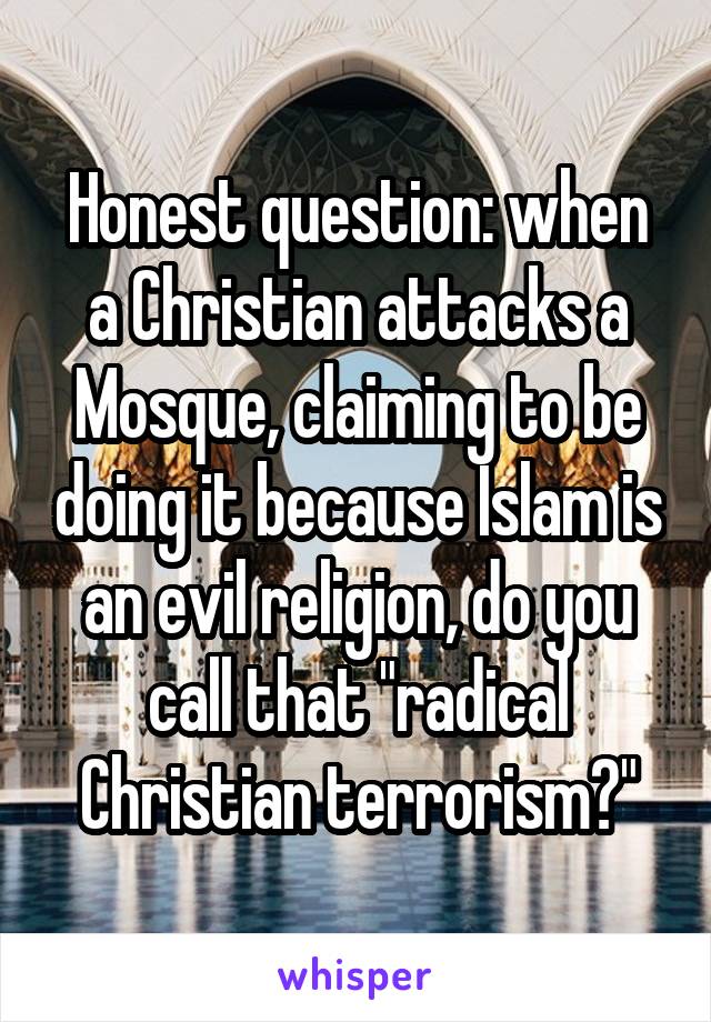 Honest question: when a Christian attacks a Mosque, claiming to be doing it because Islam is an evil religion, do you call that "radical Christian terrorism?"