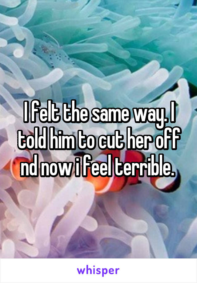 I felt the same way. I told him to cut her off nd now i feel terrible. 