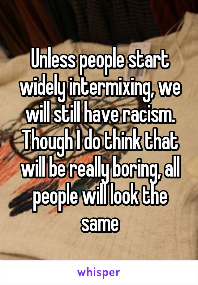 Unless people start widely intermixing, we will still have racism. Though I do think that will be really boring, all people will look the same